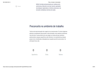 08/12/2022 06:12 Ética, Inclusão e diversidade
https://stecine.azureedge.net/repositorio/00212ge/00409/index.html# 39/76
Preconceito no ambiente de trabalho
Todo ato de discriminação tem origem em um preconceito. É comum algumas
pessoas considerarem preconceito e discriminação como palavras sinônimas,
mas não são. O preconceito tem sua origem na crença de que membros
pertencentes a grupos específicos são inferiores. As características desses
grupos são consideradas indesejáveis por aqueles que têm preconceito. Os
principais focos são:
push_pin
Aparência
push_pin
Etnia
push_pin
Gênero
NASA, formada exclusivamente por mulheres afro-
americanas, liderando uma das maiores operações
tecnológicas registradas na história americana e se
tornando verdadeiras heroínas da nação.
play_circle_outlined
Vídeos
 
