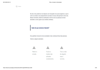 08/12/2022 06:12 Ética, Inclusão e diversidade
https://stecine.azureedge.net/repositorio/00212ge/00409/index.html# 4/76
No dia a dia, podemos nos deparar com situações nas quais julgamos o que é
certo ou errado e nos perguntamos se todos à nossa volta pensam como nós.
Nesse momento, estamos analisando a forma como as pessoas tomam
decisões e como guiam sua conduta cotidiana.
Sabe do que estamos falando?
Dos padrões morais de uma sociedade e das condutas éticas das pessoas.
Vamos a alguns exemplos:
warning
Mentir é
errado.
warning
Furtar e
roubar são
atitudes
condenáveis.
warning
Tirar a vida
de alguém
não é
correto.
play_circle_outlined
Vídeos
 