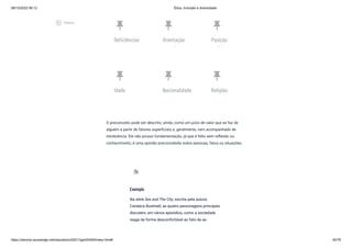 08/12/2022 06:12 Ética, Inclusão e diversidade
https://stecine.azureedge.net/repositorio/00212ge/00409/index.html# 40/76
push_pin
Deficiências
push_pin
Orientação
l
push_pin
Posição
i l
push_pin
Idade
push_pin
Nacionalidade
push_pin
Religião
O preconceito pode ser descrito, ainda, como um juízo de valor que se faz de
alguém a partir de fatores superficiais e, geralmente, vem acompanhado de
intolerância. Ele não possui fundamentação, já que é feito sem reflexão ou
conhecimento; é uma opinião preconcebida sobre pessoas, fatos ou situações.
Exemplo
Na série Sex and The City, escrita pela autora
Candace Bushnell, as quatro personagens principais
discutem, em vários episódios, como a sociedade
reage de forma desconfortável ao fato de as
extension
play_circle_outlined
Vídeos
 