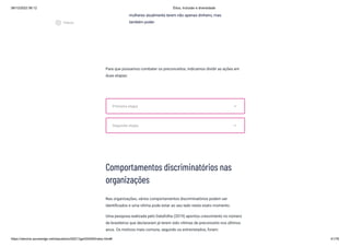 08/12/2022 06:12 Ética, Inclusão e diversidade
https://stecine.azureedge.net/repositorio/00212ge/00409/index.html# 41/76
Para que possamos combater os preconceitos, indicamos dividir as ações em
duas etapas:
Comportamentos discriminatórios nas
organizações
Nas organizações, vários comportamentos discriminatórios podem ser
identificados e uma vítima pode estar ao seu lado neste exato momento.
Uma pesquisa realizada pelo Datafolha (2019) apontou crescimento no número
de brasileiros que declararam já terem sido vítimas de preconceito nos últimos
anos. Os motivos mais comuns, segundo os entrevistados, foram:
mulheres atualmente terem não apenas dinheiro, mas
também poder.
Primeira etapa expand_more
Segunda etapa expand_more
play_circle_outlined
Vídeos
 