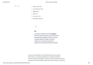 08/12/2022 06:12 Ética, Inclusão e diversidade
https://stecine.azureedge.net/repositorio/00212ge/00409/index.html# 42/76
Classe social: 30%
Local onde mora: 28%
Religião: 26%
Sexo: 24%
Cor ou raça: 22%
Orientação sexual: 9%
O discurso da diversidade e da inclusão está presente nos documentos
institucionais, nas campanhas publicitárias e nas políticas de Recursos
Humanos de algumas organizações; contudo, a prática de ações dessa natureza
não está entre as suas prioridades. Muitas vezes a ação se encerra no discurso e
Dica
Tal situação foi debatida no filme Os estagiários
(2013), no qual dois vendedores cujas carreiras foram
destruídas pela era digital, encontram seu caminho
no estágio cobiçado do Google, onde devem
competir com um grupo de jovens gênios e
experientes em tecnologia. Assista para se inspirar!
wb_incandescent
play_circle_outlined
Vídeos
 