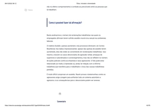 08/12/2022 06:12 Ética, Inclusão e diversidade
https://stecine.azureedge.net/repositorio/00212ge/00409/index.html# 43/76
não no efetivo comportamento e combate ao preconceito entre as pessoas que
lá trabalham.
Como é possível fazer tal afirmação?
Basta analisarmos o número de reclamações trabalhistas nas quais os
empregados afirmam terem sofrido assédio moral e/ou sexual nos ambientes
laborais.
A matéria Assédio: queixas aumentam, mas processos diminuem, do Correio
Braziliense, traz dados impressionantes: apesar das queixas de assédio terem
aumentado, elas não estão se convertendo em reclamações trabalhistas. Isso
mesmo; crescem os casos denunciados de agressão verbal, ameaças de
superiores e subordinados e constrangimentos, mas não se refletem no número
de ações judiciais contra as empresas e seus agressores. O fato pode estar
relacionado ao medo, à repressão ou, ainda, ter relação com a reforma
trabalhista que transferiu para o trabalhador o ônus das causas trabalhistas
perdidas.
É muito difícil comprovar um assédio. Reunir provas e testemunhas contra os
agressores exige coragem para enfrentar todo um sistema autoritário e
agressivo, e as consequências para o denunciante podem ser severas.
Comentário
assignment_ind
play_circle_outlined
Vídeos
 