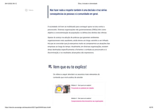 08/12/2022 06:12 Ética, Inclusão e diversidade
https://stecine.azureedge.net/repositorio/00212ge/00409/index.html# 45/76
Não fazer nada a respeito também é uma decisão e traz sérias
consequências às pessoas e à comunidade em geral.
A sociedade civil tem se mobilizado para conseguir apoio na luta contra o
preconceito. Diversas organizações não governamentais (ONGs) têm como
objetivo a conscientização da população e a defesa dos direitos das vítimas.
Apesar do avanço na adoção de práticas que garantam ambientes
organizacionais mais saudáveis, ainda temos um longo caminho a ser trilhado.
Há que se concordar que já avançamos muito se compararmos as atuações das
empresas ao longo do tempo. Atualmente, em diversas organizações, existem
áreas destinadas especificamente a fomentar o combate ao preconceito e à
discriminação, e os resultados alcançados são expressivos.
Vem que eu te explico!
Os vídeos a seguir abordam os assuntos mais relevantes do
conteúdo que você acabou de estudar.
Módulo 2 - Vem que eu te explico!
Preconceito no ambiente de trabalho
Módulo 2 - Vem que eu te explico!
Comportamentos discriminatórios nas organizações
playlist_play
play_circle_outlined
Vídeos
 