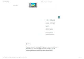 08/12/2022 06:12 Ética, Inclusão e diversidade
https://stecine.azureedge.net/repositorio/00212ge/00409/index.html# 46/76
Questão 1
Pesquisas recentes do Datafolha (2018) apontam o crescimento no número
de brasileiros que alegam ter sofrido preconceito nos últimos anos. O
ambiente organizacional apresenta atos dessa natureza quando:
emoji_events
Vamos praticar
alguns conceitos?
Falta pouco
para atingir
seus
objetivos.
play_circle_outlined
Vídeos
 