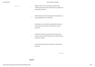 08/12/2022 06:12 Ética, Inclusão e diversidade
https://stecine.azureedge.net/repositorio/00212ge/00409/index.html# 47/76
Questão 2
A
Mulheres deixam de ser contratadas por gestores que
acreditam que, quando mães, faltam demais ao trabalho para
acompanhar seus filhos.
B
Existem diferenças de remuneração para colaboradores com
responsabilidades de níveis diferentes.
C
Colaboradores com resultados e desempenhos superiores
conquistam cargos de maior nível hierárquico ao serem
promovidos.
D
Portadores de doenças graves possuem categorias mais
amplas no plano de saúde empresarial para contemplar seus
tratamentos médicos.
E
Ocorrem demissões em massa, incluindo os mais pobres e
vulneráveis.
Responder
play_circle_outlined
Vídeos
 
