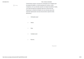 08/12/2022 06:12 Ética, Inclusão e diversidade
https://stecine.azureedge.net/repositorio/00212ge/00409/index.html# 48/76
Camila Dantas conduziu o processo de contratação de um estagiário para
sua equipe de trabalho e, no dia da assinatura do contrato, o jovem
compareceu com seu namorado, expondo sua relação homoafetiva. Camila,
com medo da reação da sua gerente, pediu que o jovem não mais
frequentasse o ambiente de trabalho com seu namorado, para evitar
exposição desnecessária. Que tipo de preconceito a ação de Camila
demonstrou?
A Orientação sexual
B Gênero
C Etnia
D Condição social
E Racismo
Responder
play_circle_outlined
Vídeos
 