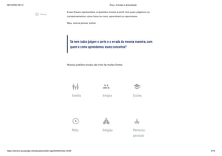 08/12/2022 06:12 Ética, Inclusão e diversidade
https://stecine.azureedge.net/repositorio/00212ge/00409/index.html# 5/76
Essas frases representam os padrões morais a partir dos quais julgamos os
comportamentos como bons ou ruins, aprováveis ou reprováveis.
Mas, vamos pensar juntos:
Se nem todos julgam o certo e o errado da mesma maneira, com
quem e como aprendemos esses conceitos?
Nossos padrões morais são fruto de muitas fontes:
family_restroom
Família
people
Amigos
school
Escola
play_circle_outline
Mídia
church
Religião
self_improvement
Mentores
pessoais
play_circle_outlined
Vídeos
 
