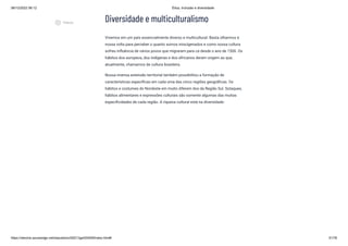 08/12/2022 06:12 Ética, Inclusão e diversidade
https://stecine.azureedge.net/repositorio/00212ge/00409/index.html# 51/76
Diversidade e multiculturalismo
Vivemos em um país essencialmente diverso e multicultural. Basta olharmos à
nossa volta para perceber o quanto somos miscigenados e como nossa cultura
sofreu influência de vários povos que migraram para cá desde o ano de 1500. Os
hábitos dos europeus, dos indígenas e dos africanos deram origem ao que,
atualmente, chamamos de cultura brasileira.
Nossa imensa extensão territorial também possibilitou a formação de
características específicas em cada uma das cinco regiões geográficas. Os
hábitos e costumes do Nordeste em muito diferem dos da Região Sul. Sotaques,
hábitos alimentares e expressões culturais são somente algumas das muitas
especificidades de cada região. A riqueza cultural está na diversidade:
play_circle_outlined
Vídeos
 