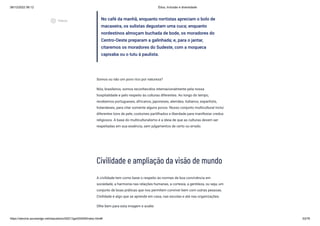 08/12/2022 06:12 Ética, Inclusão e diversidade
https://stecine.azureedge.net/repositorio/00212ge/00409/index.html# 53/76
No café da manhã, enquanto nortistas apreciam o bolo de
macaxeira, os sulistas degustam uma cuca; enquanto
nordestinos almoçam buchada de bode, os moradores do
Centro-Oeste preparam a galinhada; e, para o jantar,
citaremos os moradores do Sudeste, com a moqueca
capixaba ou o tutu à paulista.
Somos ou não um povo rico por natureza?
Nós, brasileiros, somos reconhecidos internacionalmente pela nossa
hospitalidade e pelo respeito às culturas diferentes. Ao longo do tempo,
recebemos portugueses, africanos, japoneses, alemães, italianos, espanhóis,
holandeses, para citar somente alguns povos. Nosso conjunto multicultural inclui
diferentes tons de pele, costumes partilhados e liberdade para manifestar credos
religiosos. A base do multiculturalismo é a ideia de que as culturas devem ser
respeitadas em sua essência, sem julgamentos de certo ou errado.
Civilidade e ampliação da visão de mundo
A civilidade tem como base o respeito às normas de boa convivência em
sociedade, a harmonia nas relações humanas, a cortesia, a gentileza, ou seja, um
conjunto de boas práticas que nos permitem conviver bem com outras pessoas.
Civilidade é algo que se aprende em casa, nas escolas e até nas organizações.
Olhe bem para esta imagem e avalie:
play_circle_outlined
Vídeos
 