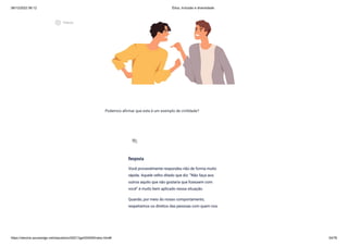 08/12/2022 06:12 Ética, Inclusão e diversidade
https://stecine.azureedge.net/repositorio/00212ge/00409/index.html# 54/76
Podemos afirmar que este é um exemplo de civilidade?
Resposta
Você provavelmente respondeu não de forma muito
rápida. Aquele velho ditado que diz: “Não faça aos
outros aquilo que não gostaria que fizessem com
você” é muito bem aplicado nessa situação.
Quando, por meio do nosso comportamento,
respeitamos os direitos das pessoas com quem nos
forum
play_circle_outlined
Vídeos
 