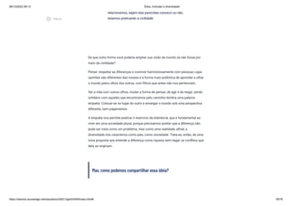 08/12/2022 06:12 Ética, Inclusão e diversidade
https://stecine.azureedge.net/repositorio/00212ge/00409/index.html# 55/76
De que outra forma você poderia ampliar sua visão de mundo se não fosse por
meio da civilidade?
Pense: respeitar as diferenças e conviver harmoniosamente com pessoas cujas
opiniões são diferentes das nossas é a forma mais autêntica de aprender a olhar
o mundo pelos olhos dos outros, com filtros que antes não nos pertenciam.
Ver a vida com outros olhos, mudar a forma de pensar, de agir e de reagir, sendo
solidário com aqueles que encontramos pelo caminho lembra uma palavra:
empatia. Colocar-se no lugar do outro e enxergar o mundo sob uma perspectiva
diferente, sem julgamentos.
A empatia nos permite praticar o exercício da tolerância, que é fundamental ao
viver em uma sociedade plural, porque precisamos aceitar que a diferença não
pode ser vista como um problema, mas como uma realidade; afinal, a
diversidade nos caracteriza como país, como sociedade. Trata-se, então, de uma
nova proposta que entende a diferença como riqueza sem negar os conflitos que
dela se originam.
Mas, como podemos compartilhar essa ideia?
relacionamos, sejam elas parecidas conosco ou não,
estamos praticando a civilidade.
play_circle_outlined
Vídeos
 