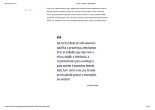 08/12/2022 06:12 Ética, Inclusão e diversidade
https://stecine.azureedge.net/repositorio/00212ge/00409/index.html# 56/76
Este é um campo propício para a educação, afinal, é nosso papel educar para o
diálogo, tendo a diferença como um valor que nos constitui como humanos.
Várias propostas educacionais nascem deste conflito: a busca pela liberdade,
igualdade, solidariedade; mas trataremos aqui do desenvolvimento da tolerância.
Afinal, ser tolerante é uma necessidade legítima para a nossa sociedade plural.
Da necessidade de sobrevivência
pacífica e proveitosa, precisamos
tirar as virtudes que adornam a
ética cidadã: a tolerância, a
disponibilidade para o diálogo e
para aceitar o consenso através
dele, bem como a recusa de toda
pretensão de possuir o monopólio
da verdade.
(CORTINA, 2006)
play_circle_outlined
Vídeos
 