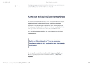 08/12/2022 06:12 Ética, Inclusão e diversidade
https://stecine.azureedge.net/repositorio/00212ge/00409/index.html# 57/76
E você, já parou para pensar como exercita a tolerância na sua convivência com
o próximo? Na sua família? Ou, ainda, na sua empresa?
Narrativas multiculturais contemporâneas
Em uma sociedade multicultural como a nossa, miscigenada desde sua origem,
que abriga povos de origens culturais diversas, poderíamos supor que a
diversidade é vista na maioria das organizações. Certo? Pessoas de diversas
etnias, idades, credos e equilíbrio de gêneros em todos os escalões da empresa
seria algo comum em um país como o Brasil. Só que não é bem assim.
Faça uma retrospectiva das empresas nas quais já trabalhou ou das quais é
cliente e relembre:
Qual é o perfil dos colaboradores? Pense nas pessoas que
trabalham nesses locais. Será possível existir a tal diversidade da
qual falamos?
Na definição do dicionário Michaelis, diversidade é a qualidade daquilo que é
diverso; conjunto que apresenta características variadas; multiplicidade;
variedade.
play_circle_outlined
Vídeos
 