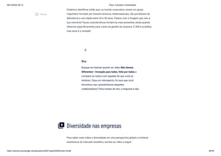 08/12/2022 06:12 Ética, Inclusão e diversidade
https://stecine.azureedge.net/repositorio/00212ge/00409/index.html# 58/76
Podemos identificar então que, no mundo corporativo, existe um grupo
majoritário formado por homens brancos, heterossexuais, não portadores de
deficiência e com idade entre 35 e 50 anos. Parece com a imagem que veio à
sua memória? Essas características tornam-se mais presentes ainda quando
olhamos especificamente para a área da gestão da empresa. É difícil acreditar,
mas essa é a verdade!
Diversidade nas empresas
Para saber mais sobre a diversidade em uma perspectiva global e conhecer
estatísticas do mercado brasileiro, assista ao vídeo a seguir:
Dica
Busque na Internet assistir ao vídeo Nós Somos
Diferentes! | Inovação para todos, feita por todos e
compare os rostos com aqueles de que você se
lembrou. Faça um retrospecto, foi isso que você
encontrou nas características daqueles
colaboradores? Para muitos de nós, a resposta é não.
wb_incandescent
video_library
play_circle_outlined
Vídeos
 
