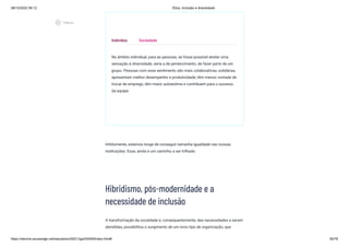 08/12/2022 06:12 Ética, Inclusão e diversidade
https://stecine.azureedge.net/repositorio/00212ge/00409/index.html# 60/76
No âmbito individual, para as pessoas, se fosse possível atrelar uma
sensação à diversidade, seria a de pertencimento, de fazer parte de um
grupo. Pessoas com esse sentimento são mais colaborativas, solidárias,
apresentam melhor desempenho e produtividade, têm menos vontade de
trocar de emprego, têm maior autoestima e contribuem para o sucesso
da equipe.
Infelizmente, estamos longe de conseguir tamanha igualdade nas nossas
instituições. Esse, ainda é um caminho a ser trilhado.
Hibridismo, pós-modernidade e a
necessidade de inclusão
A transformação da sociedade e, consequentemente, das necessidades a serem
atendidas, possibilitou o surgimento de um novo tipo de organização, que
Indivíduo Sociedade
play_circle_outlined
Vídeos
 