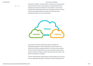 08/12/2022 06:12 Ética, Inclusão e diversidade
https://stecine.azureedge.net/repositorio/00212ge/00409/index.html# 61/76
denominamos “híbridas”. O termo híbrido foi, nos últimos anos, apropriado pelo
campo de estudos culturais e organizacionais e é utilizado para denominar
instituições que operam na interface entre o setor público e o setor privado,
atendendo tanto a demandas públicas como a demandas comerciais. Isso quer
dizer que universidades públicas que prestam consultoria para outras
organizações poderiam ser assim caracterizadas.
Os processos de mudança organizacional, fusões e aquisições e as
privatizações ampliaram o conceito de hibridismo na área, incluindo o que
resultou das uniões entre empresas diferentes. A compra de uma empresa por
outra faz surgir um ambiente híbrido que conserva, por algum tempo, pessoas,
processos, estruturas e aspectos culturais das matrizes das quais vieram e que
podem ser divergentes e conflitantes.
Conciliar culturas distintas, integrar pessoas e alcançar objetivos sob o signo de
uma nova organização são alguns dos desafios enfrentados pelos gestores na
play_circle_outlined
Vídeos
 
