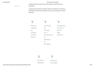 08/12/2022 06:12 Ética, Inclusão e diversidade
https://stecine.azureedge.net/repositorio/00212ge/00409/index.html# 62/76
atualidade. Mas como fazer isso sem diversidade e inclusão? Parece até
inalcançável!
As organizações precisaram encontrar maneiras de implementar a inclusão e a
diversidade. As práticas mais utilizadas, de acordo com a pesquisa do LinkedIn
(2018) são:
emoji_people
Adoção de
ambientes
que
respeitem
diferentes
opiniões.
emoji_people
Contribuição
das
lideranças
para o
reconhecimento
da
importância
da
diversidade.
emoji_people
Encorajamento
para que as
pessoas
sejam
autênticas.
emoji_people
Inclusão da
diversidade
emoji_people
Distribuição
heterogênea
play_circle_outlined
Vídeos
 