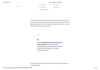 08/12/2022 06:12 Ética, Inclusão e diversidade
https://stecine.azureedge.net/repositorio/00212ge/00409/index.html# 63/76
na missão e
nos valores
organizacionais.
nos cargos
de gestão.
Em um mundo de constantes transformações organizacionais, no qual a única
certeza que temos é a da mudança, torna-se fundamental que a área corporativa
esteja preparada para lidar com situações inusitadas, que não constam em seus
manuais e que serão diferentes a cada dia.
Educar para a diversidade faz parte da agenda das principais organizações na
contemporaneidade.
Dica
O vídeo A diversidade de pessoas e talentos abre as
portas da inovação, da Accenture, empresa
multinacional de consultoria de gestão com atuação
no Brasil, aborda a questão de forma simples.
Assista para se inspirar!
wb_incandescent
play_circle_outlined
Vídeos
 