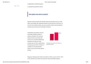 08/12/2022 06:12 Ética, Inclusão e diversidade
https://stecine.azureedge.net/repositorio/00212ge/00409/index.html# 65/76
e respeitando os diferentes grupos.
E a pergunta que podemos fazer é:
Como aplicar essa teoria na prática?
Algumas empresas globais têm adotado diretrizes para garantir que sua visão
sobre a diversidade seja respeitada também por seus parceiros comerciais. É o
caso do Fundo Goldman Sachs, que recusa auxiliar a oferta inicial de ações de
empresas que não possuam diversidade na diretoria.
Companhias que investem mais em
diversidade de gênero tendem a
alcançar resultados 15% acima da
média dos seus concorrentes (de
acordo com a consultoria McKinsey).
Estatísticas recentes do Fundo
mostram que, nos EUA, a performance
de empresas que tinham mulheres no
conselho foi consideravelmente
melhor do que as que tinham apenas
homens.
Comparativo de resultados das empresas por
diversidade de gênero.
Pesquisas realizadas pelo Instituto Great Place to Work, nos anos de 2017, 2018
e 2019, apontam que, embora as discussões sobre diversidade de gênero
play_circle_outlined
Vídeos
 