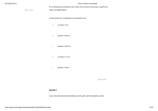 08/12/2022 06:12 Ética, Inclusão e diversidade
https://stecine.azureedge.net/repositorio/00212ge/00409/index.html# 70/76
III- as diferenças individuais são vistas como pontos fortes para o ganho de
todos os stakeholders.
A frase pode ser completada corretamente com:
Questão 2
Leia a letra da música Diversidade, escrita pelo cantor brasileiro Lenine:
A os itens I e III.
B apenas o item II.
C apenas o item III.
D os itens I, II e III.
E apenas o item I.
Responder
play_circle_outlined
Vídeos
 