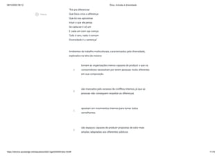 08/12/2022 06:12 Ética, Inclusão e diversidade
https://stecine.azureedge.net/repositorio/00212ge/00409/index.html# 71/76
“Foi pra diferenciar
Que Deus criou a diferença
Que irá nos aproximar
Intuir o que ele pensa
Se cada ser é só um
E cada um com sua crença
Tudo é raro, nada é comum
Diversidade é a sentença”
Ambientes de trabalho multiculturais, caracterizados pela diversidade,
explicados na letra da música:
A
tornam as organizações menos capazes de produzir o que os
consumidores necessitam por terem pessoas muito diferentes
em sua composição.
B
são marcados pelo excesso de conflitos internos, já que as
pessoas não conseguem respeitar as diferenças.
C
apostam em movimentos internos para tornar todos
semelhantes.
D
são espaços capazes de produzir propostas de valor mais
amplas, adaptadas aos diferentes públicos.
play_circle_outlined
Vídeos
 