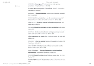 08/12/2022 06:12 Ética, Inclusão e diversidade
https://stecine.azureedge.net/repositorio/00212ge/00409/index.html# 74/76
ANDRADE, M. Tolerar é pouco? Pluralismo, mínimos éticos e práticas
pedagógicas. Petrópolis: De Petrus e Alli, 2012.
BEZERRA, J. Preconceito, Racismo e Discriminação. Diferença. Consultado na
internet em: 18 maio 2022.
BULGARELLI, R. Inclusão e diversidade. Instituto Ethos. Consultado na Internet
em: 18 maio 2022.
CARVALHO, J. Valores, moral e ética: o que são e como movem nossa vida?
Dimensão Humana do Risco. Consultado na Internet em: 18 maio 2022.
CHANLAT, J. et al. Desafios da gestão da diversidade nas organizações. São
Paulo: EAESP-FGV, 2013.
CORTINA, A. Cidadãos do Mundo: para uma teoria de cidadania. Rio de Janeiro:
Loyola, 2006
DATAFOLHA. 30% dos brasileiros dizem ter sofrido preconceito por causa da
classe social. Consultado na Internet em: 18 maio 2022.
FREIRE, P. Professora sim, tia não: cartas a quem ousa ensinar. São Paulo: Olho
d’Água, 1997.
GHILLYER, A. W. Ética nos negócios. Tradução: Christiane de Brito Andrei. 4. ed.
Porto Alegre: AMGH, 2015.
GREAT PLACE TO WORK. A jornada das mulheres no mercado de trabalho.
Portal do Instituto Great Place to Work.
IBOPE INTELIGÊNCIA. 7 entre cada 10 brasileiros já fizeram comentários
preconceituosos. Consultado na Internet em: 18 maio 2022.
MONDIM, B. O que é filosofia: problemas, sistemas, autores, obras. São Paulo:
Paulus, 1997.
PORFÍRIO, F. Diferença entre ética e moral. Consultado na Internet em: 18 maio
2022.
play_circle_outlined
Vídeos
 