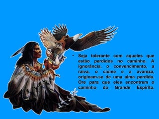 Seja tolerante com aqueles que estão perdidos no caminho. A ignorância, o convencimento, a raiva, o ciúme e a avareza, originam-se de uma alma perdida. Ore para que eles encontrem o caminho do Grande Espírito . 