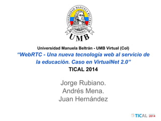 Universidad Manuela Beltrán - UMB Virtual (Col) 
“WebRTC - Una nueva tecnología web al servicio de 
la educación. Caso en VirtualNet 2.0” 
TICAL 2014 
Jorge Rubiano. 
Andrés Mena. 
Juan Hernández 
 