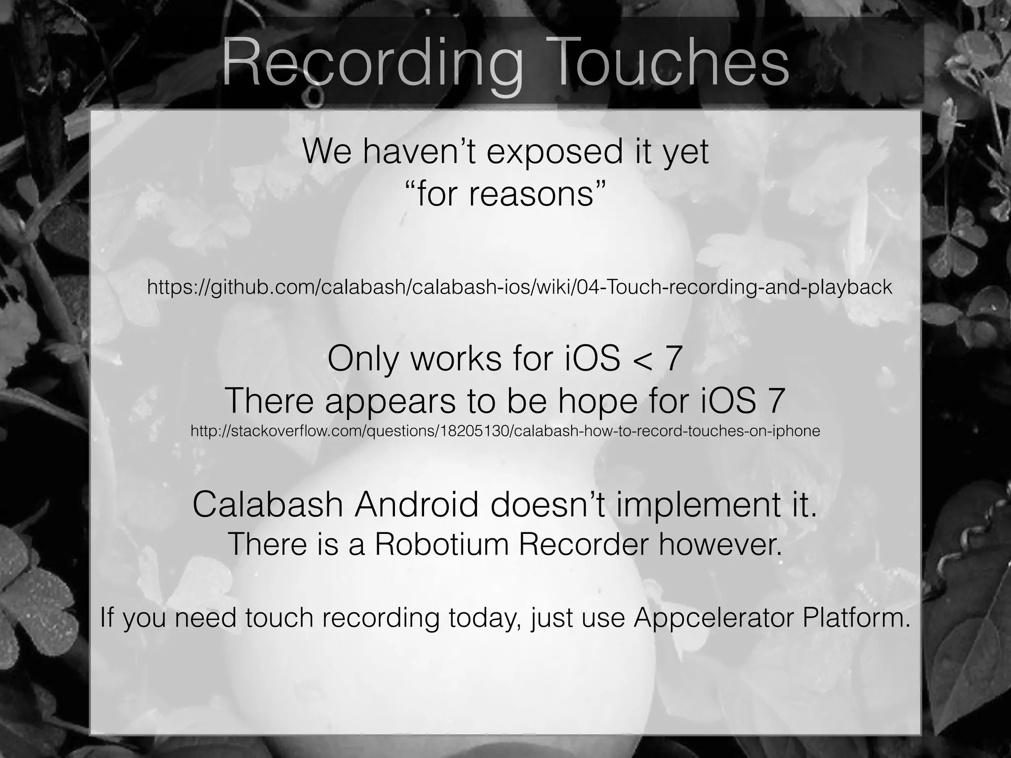 Recording Touches
We haven’t exposed it yet
“for reasons”
https://github.com/calabash/calabash-ios/wiki/04-Touch-recording-and-playback
Only works for iOS < 7
There appears to be hope for iOS 7
http://stackoverﬂow.com/questions/18205130/calabash-how-to-record-touches-on-iphone
!
Calabash Android doesn’t implement it.
There is a Robotium Recorder however.
If you need touch recording today, just use Appcelerator Platform.
 