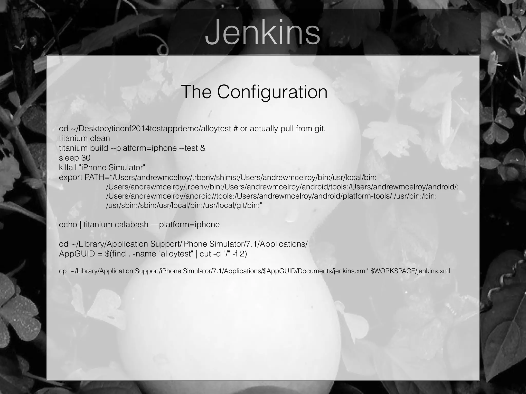 Jenkins
The Conﬁguration
cd ~/Desktop/ticonf2014testappdemo/alloytest # or actually pull from git.
titanium clean
titanium build --platform=iphone --test &
sleep 30
killall "iPhone Simulator"
export PATH=“/Users/andrewmcelroy/.rbenv/shims:/Users/andrewmcelroy/bin:/usr/local/bin:
/Users/andrewmcelroy/.rbenv/bin:/Users/andrewmcelroy/android/tools:/Users/andrewmcelroy/android/:
/Users/andrewmcelroy/android//tools:/Users/andrewmcelroy/android/platform-tools/:/usr/bin:/bin:
/usr/sbin:/sbin:/usr/local/bin:/usr/local/git/bin:"
!
echo | titanium calabash —platform=iphone
!
cd ~/Library/Application Support/iPhone Simulator/7.1/Applications/
AppGUID = $(ﬁnd . -name "alloytest" | cut -d "/" -f 2)
!
cp "~/Library/Application Support/iPhone Simulator/7.1/Applications/$AppGUID/Documents/jenkins.xml" $WORKSPACE/jenkins.xml
 