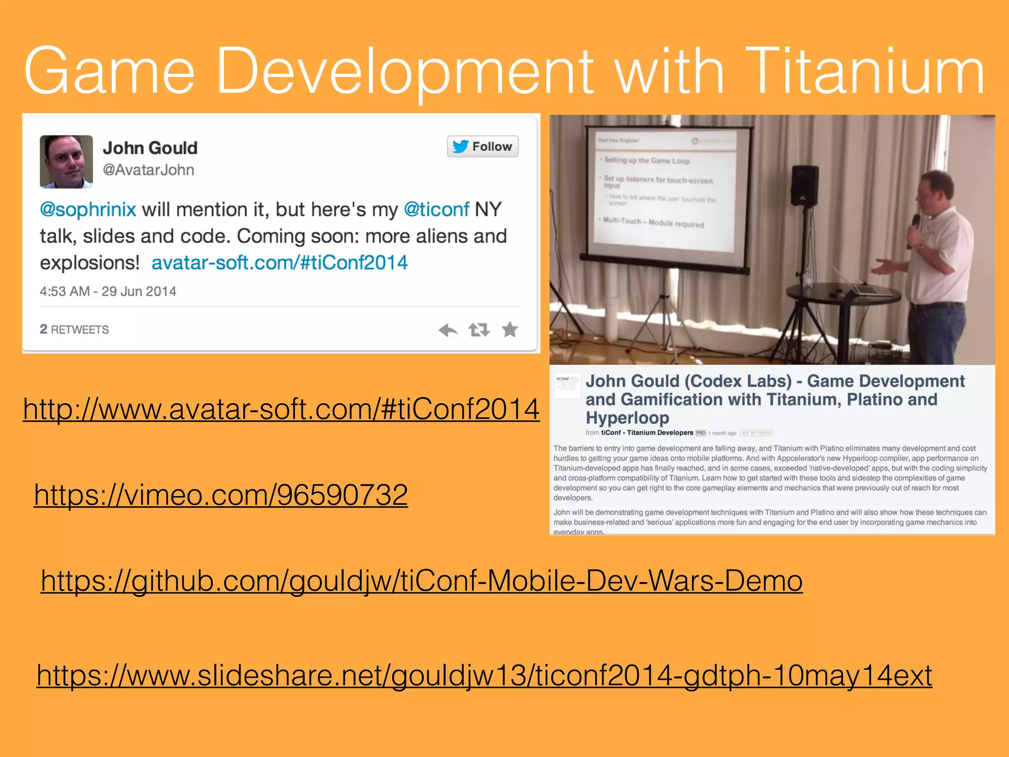 Game Development with Titanium
https://github.com/gouldjw/tiConf-Mobile-Dev-Wars-Demo
https://vimeo.com/96590732
https://www.slideshare.net/gouldjw13/ticonf2014-gdtph-10may14ext
http://www.avatar-soft.com/#tiConf2014
 