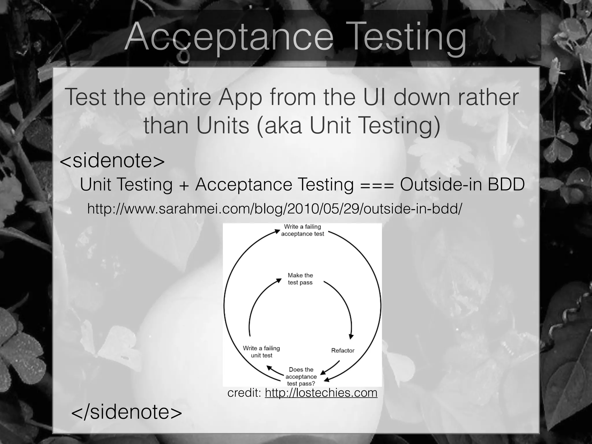 Acceptance Testing
Test the entire App from the UI down rather
than Units (aka Unit Testing)
Unit Testing + Acceptance Testing === Outside-in BDD
<sidenote>
http://www.sarahmei.com/blog/2010/05/29/outside-in-bdd/
credit: http://lostechies.com
</sidenote>
 