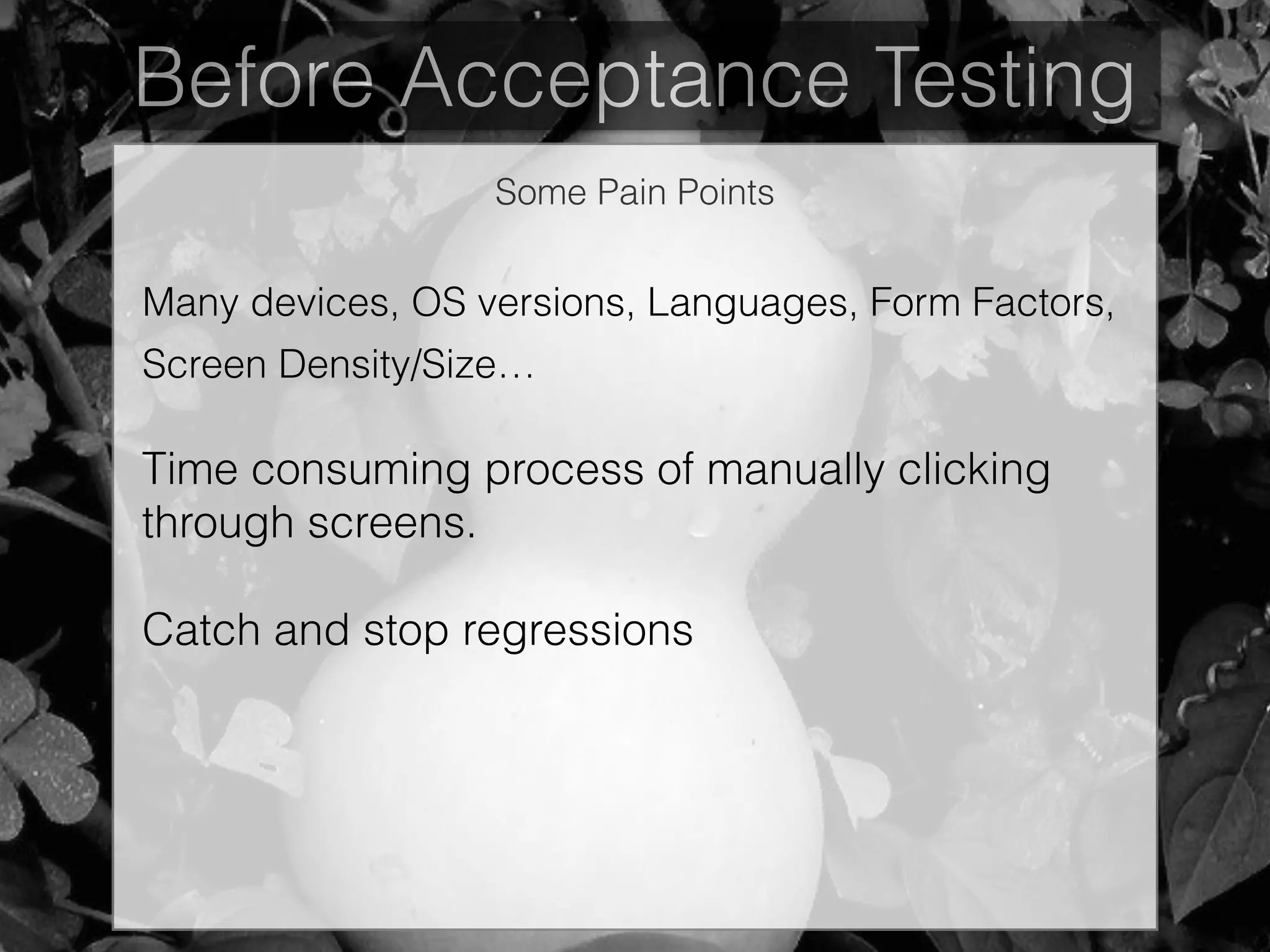 Before Acceptance Testing
Some Pain Points
Many devices, OS versions, Languages, Form Factors,
Screen Density/Size…
Time consuming process of manually clicking
through screens.
Catch and stop regressions
 