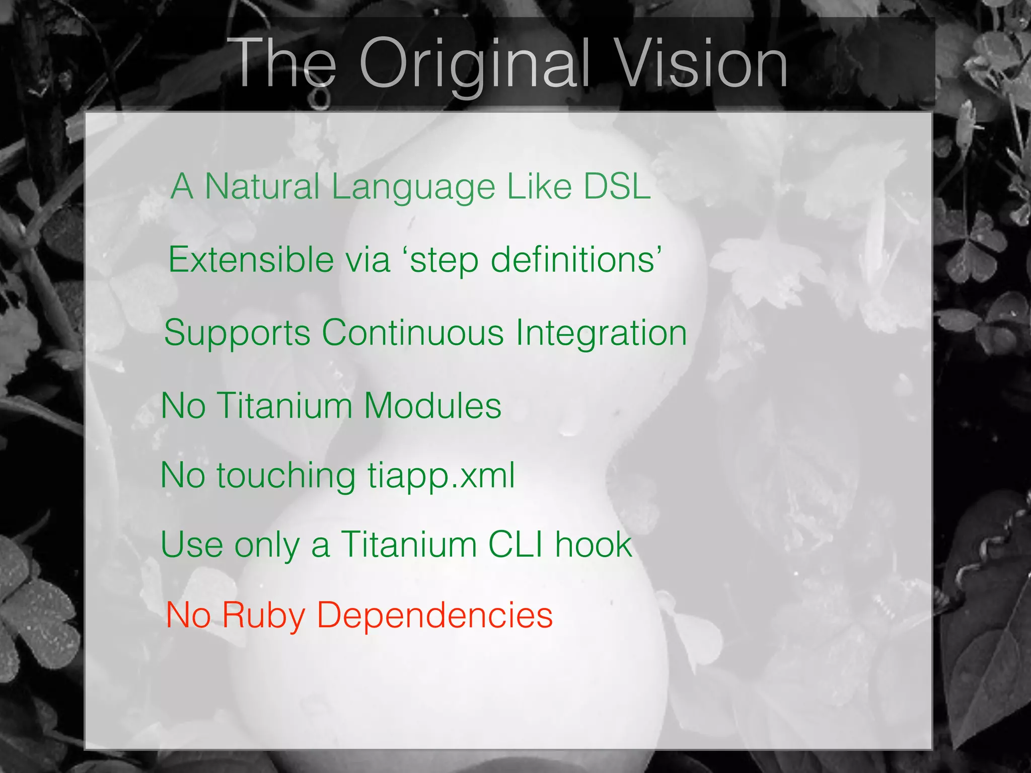The Original Vision
A Natural Language Like DSL
Extensible via ‘step deﬁnitions’
Supports Continuous Integration
No Titanium Modules
No touching tiapp.xml
Use only a Titanium CLI hook
No Ruby Dependencies
 