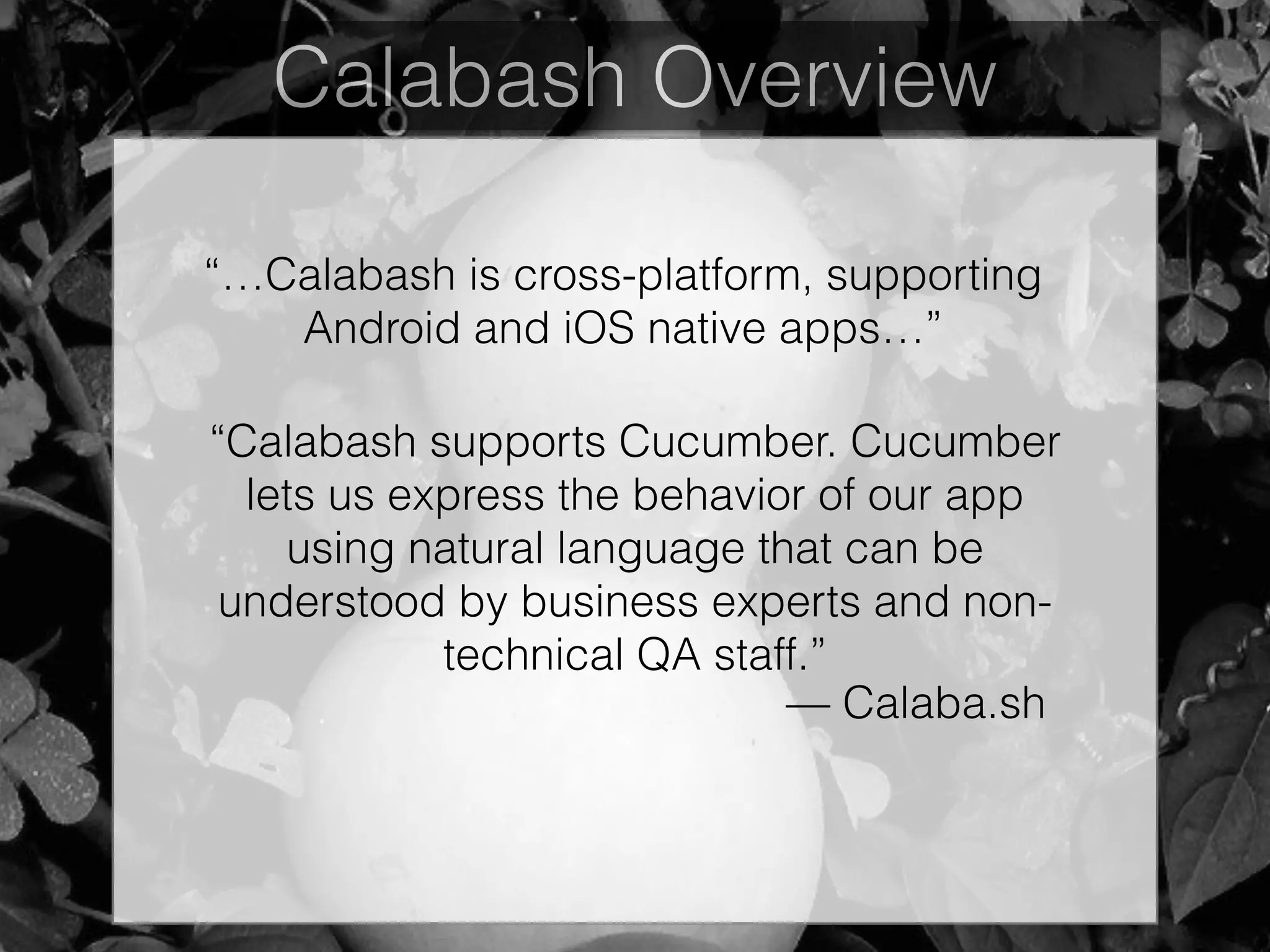 Calabash Overview
“Calabash supports Cucumber. Cucumber
lets us express the behavior of our app
using natural language that can be
understood by business experts and non-
technical QA staff.”
— Calaba.sh
“…Calabash is cross-platform, supporting
Android and iOS native apps…”
 