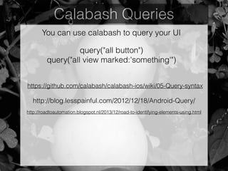 Calabash Queries
You can use calabash to query your UI
http://blog.lesspainful.com/2012/12/18/Android-Query/
http://roadtoautomation.blogspot.nl/2013/12/road-to-identifying-elements-using.html
https://github.com/calabash/calabash-ios/wiki/05-Query-syntax
query("all button")
query("all view marked:'something'")
 