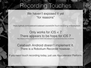 Recording Touches
We haven’t exposed it yet
“for reasons”
https://github.com/calabash/calabash-ios/wiki/04-Touch-recording-and-playback
Only works for iOS < 7
There appears to be hope for iOS 7
http://stackoverﬂow.com/questions/18205130/calabash-how-to-record-touches-on-iphone
!
Calabash Android doesn’t implement it.
There is a Robotium Recorder however.
If you need touch recording today, just use Appcelerator Platform.
 