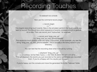 Recording Touches
$ calabash-ios console
!
Now use the command record_begin
!
> record_begin
=> ""
This begins recording touch events. Now in the simulator perform the touch events you
want to record. This should be a short sequence of events corresponding to a gesture
on a view. Then use record_end "mytouches", for example
!
> record_end "drag_one_up"
=> "drag_one_up_ios5_iphone.base64"
This saves the touch events under the name "mytouches". In the example, you see the
string "drag_one_up_ios5_iphone.base64". This is actually a ﬁle being saved in your
directory.
!
You can test that the recording does what it should by running
!
> playback "drag_one_up"
=> ["<UIView: 0x7dc70b0; frame = (-48.7356 26.2644; 417.471 417.471); ...
This will playback the events you just recorded at the same coordinates you recorded
them. If you're unhappy with the results just try again.
!
If you're happy, exit the console and move the generated ﬁle to the "features" folder.
 