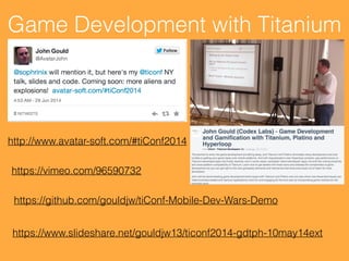 Game Development with Titanium
https://github.com/gouldjw/tiConf-Mobile-Dev-Wars-Demo
https://vimeo.com/96590732
https://www.slideshare.net/gouldjw13/ticonf2014-gdtph-10may14ext
http://www.avatar-soft.com/#tiConf2014
 