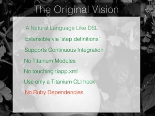 The Original Vision
A Natural Language Like DSL
Extensible via ‘step deﬁnitions’
Supports Continuous Integration
No Titanium Modules
No touching tiapp.xml
Use only a Titanium CLI hook
No Ruby Dependencies
 
