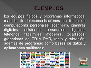 los equipos físicos y programas informáticos,
material de telecomunicaciones en forma de
computadoras personales, scanner’s, cámaras
digitales, asistentes personales digitales,
teléfonos, facsímiles, modem’s, tocadiscos,
grabadoras de CD y DVD, radio y televisión,
además de programas como bases de datos y
aplicaciones multimedia
 