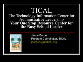 TICAL
The Technology Information Center for
      Administrative Leadership
 Your One Stop Resource Center for
      the Busy School Leader

            Jason Borgen
            Program Coordinator, TICAL
            jborgen@portical.org
 