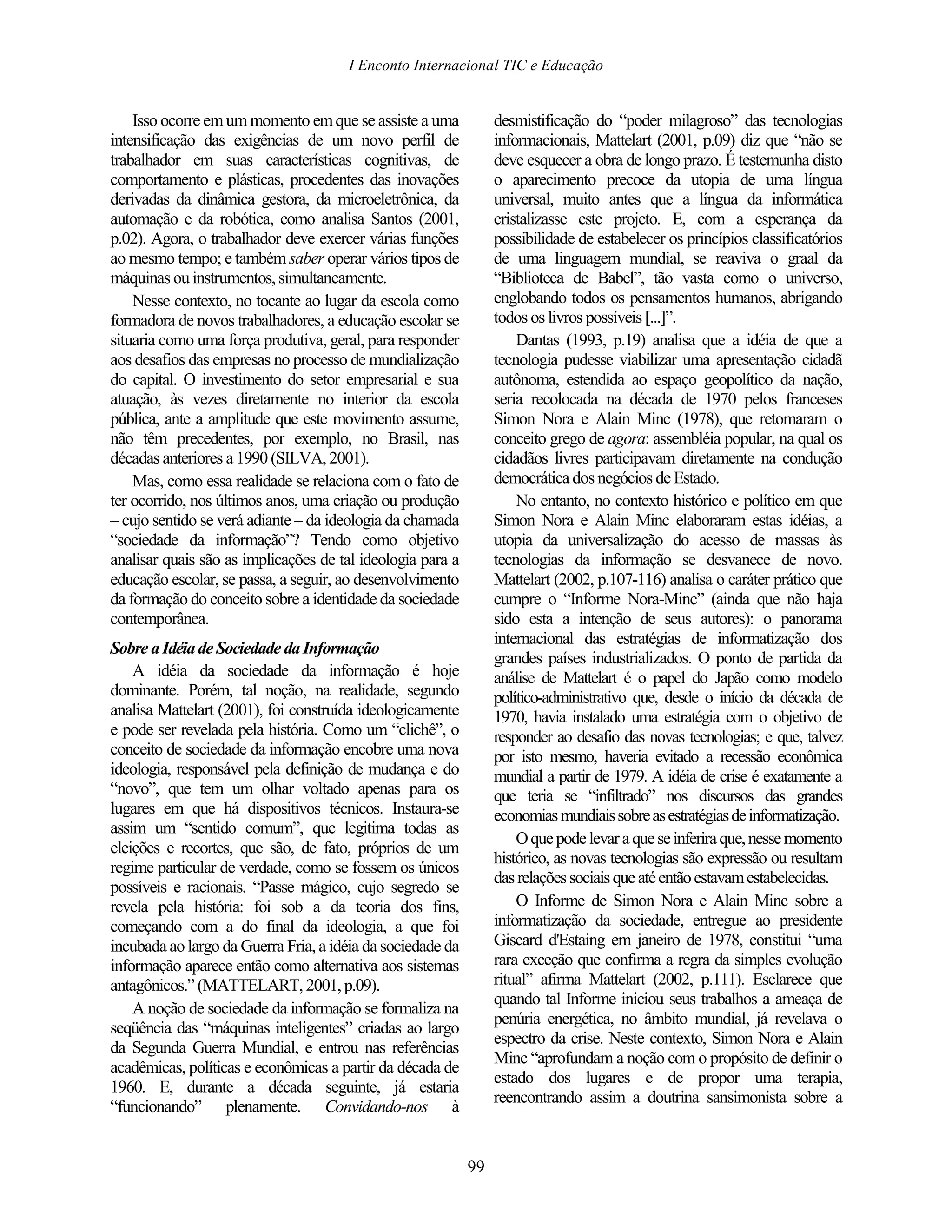 I Enconto Internacional TIC e Educação


    Isso ocorre em um momento em que se assiste a uma            desmistificação do “poder milagroso” das tecnologias
intensificação das exigências de um novo perfil de               informacionais, Mattelart (2001, p.09) diz que “não se
trabalhador em suas características cognitivas, de               deve esquecer a obra de longo prazo. É testemunha disto
comportamento e plásticas, procedentes das inovações             o aparecimento precoce da utopia de uma língua
derivadas da dinâmica gestora, da microeletrônica, da            universal, muito antes que a língua da informática
automação e da robótica, como analisa Santos (2001,              cristalizasse este projeto. E, com a esperança da
p.02). Agora, o trabalhador deve exercer várias funções          possibilidade de estabelecer os princípios classificatórios
ao mesmo tempo; e também saber operar vários tipos de            de uma linguagem mundial, se reaviva o graal da
máquinas ou instrumentos, simultaneamente.                       “Biblioteca de Babel”, tão vasta como o universo,
    Nesse contexto, no tocante ao lugar da escola como           englobando todos os pensamentos humanos, abrigando
formadora de novos trabalhadores, a educação escolar se          todos os livros possíveis [...]”.
situaria como uma força produtiva, geral, para responder             Dantas (1993, p.19) analisa que a idéia de que a
aos desafios das empresas no processo de mundialização           tecnologia pudesse viabilizar uma apresentação cidadã
do capital. O investimento do setor empresarial e sua            autônoma, estendida ao espaço geopolítico da nação,
atuação, às vezes diretamente no interior da escola              seria recolocada na década de 1970 pelos franceses
pública, ante a amplitude que este movimento assume,             Simon Nora e Alain Minc (1978), que retomaram o
não têm precedentes, por exemplo, no Brasil, nas                 conceito grego de agora: assembléia popular, na qual os
décadas anteriores a 1990 (SILVA, 2001).                         cidadãos livres participavam diretamente na condução
    Mas, como essa realidade se relaciona com o fato de          democrática dos negócios de Estado.
ter ocorrido, nos últimos anos, uma criação ou produção              No entanto, no contexto histórico e político em que
– cujo sentido se verá adiante – da ideologia da chamada         Simon Nora e Alain Minc elaboraram estas idéias, a
“sociedade da informação”? Tendo como objetivo                   utopia da universalização do acesso de massas às
analisar quais são as implicações de tal ideologia para a        tecnologias da informação se desvanece de novo.
educação escolar, se passa, a seguir, ao desenvolvimento         Mattelart (2002, p.107-116) analisa o caráter prático que
da formação do conceito sobre a identidade da sociedade          cumpre o “Informe Nora-Minc” (ainda que não haja
contemporânea.                                                   sido esta a intenção de seus autores): o panorama
                                                                 internacional das estratégias de informatização dos
Sobre a Idéia de Sociedade da Informação
                                                                 grandes países industrializados. O ponto de partida da
    A idéia da sociedade da informação é hoje                    análise de Mattelart é o papel do Japão como modelo
dominante. Porém, tal noção, na realidade, segundo               político-administrativo que, desde o início da década de
analisa Mattelart (2001), foi construída ideologicamente         1970, havia instalado uma estratégia com o objetivo de
e pode ser revelada pela história. Como um “clichê”, o           responder ao desafio das novas tecnologias; e que, talvez
conceito de sociedade da informação encobre uma nova             por isto mesmo, haveria evitado a recessão econômica
ideologia, responsável pela definição de mudança e do            mundial a partir de 1979. A idéia de crise é exatamente a
“novo”, que tem um olhar voltado apenas para os                  que teria se “infiltrado” nos discursos das grandes
lugares em que há dispositivos técnicos. Instaura-se             economias mundiais sobre as estratégias de informatização.
assim um “sentido comum”, que legitima todas as
                                                                     O que pode levar a que se inferira que, nesse momento
eleições e recortes, que são, de fato, próprios de um
                                                                 histórico, as novas tecnologias são expressão ou resultam
regime particular de verdade, como se fossem os únicos
                                                                 das relações sociais que até então estavam estabelecidas.
possíveis e racionais. “Passe mágico, cujo segredo se
revela pela história: foi sob a da teoria dos fins,                  O Informe de Simon Nora e Alain Minc sobre a
começando com a do final da ideologia, a que foi                 informatização da sociedade, entregue ao presidente
incubada ao largo da Guerra Fria, a idéia da sociedade da        Giscard d'Estaing em janeiro de 1978, constitui “uma
informação aparece então como alternativa aos sistemas           rara exceção que confirma a regra da simples evolução
antagônicos.” (MATTELART, 2001, p.09).                           ritual” afirma Mattelart (2002, p.111). Esclarece que
                                                                 quando tal Informe iniciou seus trabalhos a ameaça de
    A noção de sociedade da informação se formaliza na
                                                                 penúria energética, no âmbito mundial, já revelava o
seqüência das “máquinas inteligentes” criadas ao largo
                                                                 espectro da crise. Neste contexto, Simon Nora e Alain
da Segunda Guerra Mundial, e entrou nas referências
                                                                 Minc “aprofundam a noção com o propósito de definir o
acadêmicas, políticas e econômicas a partir da década de
                                                                 estado dos lugares e de propor uma terapia,
1960. E, durante a década seguinte, já estaria
                                                                 reencontrando assim a doutrina sansimonista sobre a
“funcionando” plenamente. Convidando-nos à


                                                            99
 