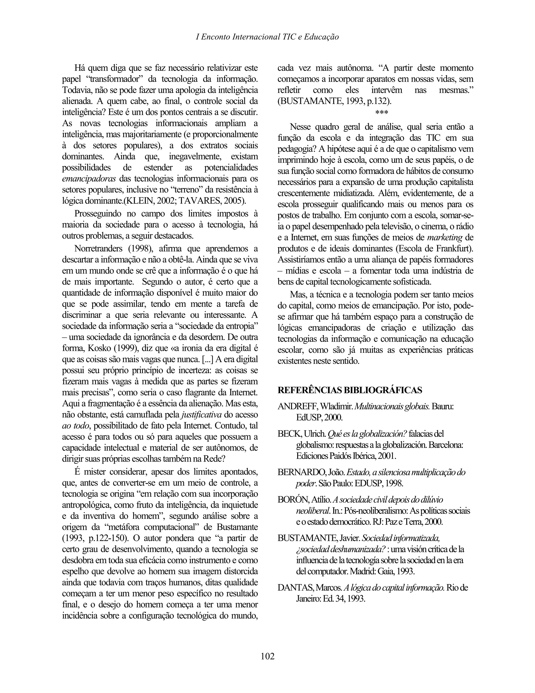 I Enconto Internacional TIC e Educação


    Há quem diga que se faz necessário relativizar este             cada vez mais autônoma. “A partir deste momento
papel “transformador” da tecnologia da informação.                  começamos a incorporar aparatos em nossas vidas, sem
Todavia, não se pode fazer uma apologia da inteligência             refletir como eles intervêm nas mesmas.”
alienada. A quem cabe, ao final, o controle social da               (BUSTAMANTE, 1993, p.132).
inteligência? Este é um dos pontos centrais a se discutir.                                      ***
As novas tecnologias informacionais ampliam a                           Nesse quadro geral de análise, qual seria então a
inteligência, mas majoritariamente (e proporcionalmente             função da escola e da integração das TIC em sua
à dos setores populares), a dos extratos sociais                    pedagogia? A hipótese aqui é a de que o capitalismo vem
dominantes. Ainda que, inegavelmente, existam                       imprimindo hoje à escola, como um de seus papéis, o de
possibilidades de estender as potencialidades                       sua função social como formadora de hábitos de consumo
emancipadoras das tecnologias informacionais para os                necessários para a expansão de uma produção capitalista
setores populares, inclusive no “terreno” da resistência à          crescentemente midiatizada. Além, evidentemente, de a
lógica dominante.(KLEIN, 2002; TAVARES, 2005).                      escola prosseguir qualificando mais ou menos para os
    Prosseguindo no campo dos limites impostos à                    postos de trabalho. Em conjunto com a escola, somar-se-
maioria da sociedade para o acesso à tecnologia, há                 ia o papel desempenhado pela televisão, o cinema, o rádio
outros problemas, a seguir destacados.                              e a Internet, em suas funções de meios de marketing de
    Norretranders (1998), afirma que aprendemos a                   produtos e de ideais dominantes (Escola de Frankfurt).
descartar a informação e não a obtê-la. Ainda que se viva           Assistiríamos então a uma aliança de papéis formadores
em um mundo onde se crê que a informação é o que há                 – mídias e escola – a fomentar toda uma indústria de
de mais importante. Segundo o autor, é certo que a                  bens de capital tecnologicamente sofisticada.
quantidade de informação disponível é muito maior do                    Mas, a técnica e a tecnologia podem ser tanto meios
que se pode assimilar, tendo em mente a tarefa de                   do capital, como meios de emancipação. Por isto, pode-
discriminar a que seria relevante ou interessante. A                se afirmar que há também espaço para a construção de
sociedade da informação seria a “sociedade da entropia”             lógicas emancipadoras de criação e utilização das
– uma sociedade da ignorância e da desordem. De outra               tecnologias da informação e comunicação na educação
forma, Kosko (1999), diz que «a ironia da era digital é             escolar, como são já muitas as experiências práticas
que as coisas são mais vagas que nunca. [...] A era digital         existentes neste sentido.
possui seu próprio princípio de incerteza: as coisas se
fizeram mais vagas à medida que as partes se fizeram
mais precisas”, como seria o caso flagrante da Internet.            REFERÊNCIAS BIBLIOGRÁFICAS
Aqui a fragmentação é a essência da alienação. Mas esta,            ANDREFF, Wladimir. Multinacionais globais. Bauru:
não obstante, está camuflada pela justificativa do acesso              EdUSP, 2000.
ao todo, possibilitado de fato pela Internet. Contudo, tal
acesso é para todos ou só para aqueles que possuem a                BECK, Ulrich. Qué es la globalización? falacias del
capacidade intelectual e material de ser autônomos, de                 globalismo: respuestas a la globalización. Barcelona:
dirigir suas próprias escolhas também na Rede?                         Ediciones Paidós Ibérica, 2001.
    É mister considerar, apesar dos limites apontados,              BERNARDO, João. Estado, a silenciosa multiplicação do
que, antes de converter-se em um meio de controle, a                   poder. São Paulo: EDUSP, 1998.
tecnologia se origina “em relação com sua incorporação
                                                                    BORÓN, Atílio. A sociedade civil depois do dilúvio
antropológica, como fruto da inteligência, da inquietude
                                                                       neoliberal. In.: Pós-neoliberalismo: As políticas sociais
e da inventiva do homem”, segundo análise sobre a
                                                                       e o estado democrático. RJ: Paz e Terra, 2000.
origem da “metáfora computacional” de Bustamante
(1993, p.122-150). O autor pondera que “a partir de                 BUSTAMANTE, Javier. Sociedad informatizada,
certo grau de desenvolvimento, quando a tecnologia se                  ¿sociedad deshumanizada? : uma visión crítica de la
desdobra em toda sua eficácia como instrumento e como                  influencia de la tecnología sobre la sociedad en la era
espelho que devolve ao homem sua imagem distorcida                     del computador. Madrid: Gaia, 1993.
ainda que todavia com traços humanos, ditas qualidade
                                                                    DANTAS, Marcos. A lógica do capital informação. Rio de
começam a ter um menor peso específico no resultado
                                                                       Janeiro: Ed. 34, 1993.
final, e o desejo do homem começa a ter uma menor
incidência sobre a configuração tecnológica do mundo,



                                                              102
 