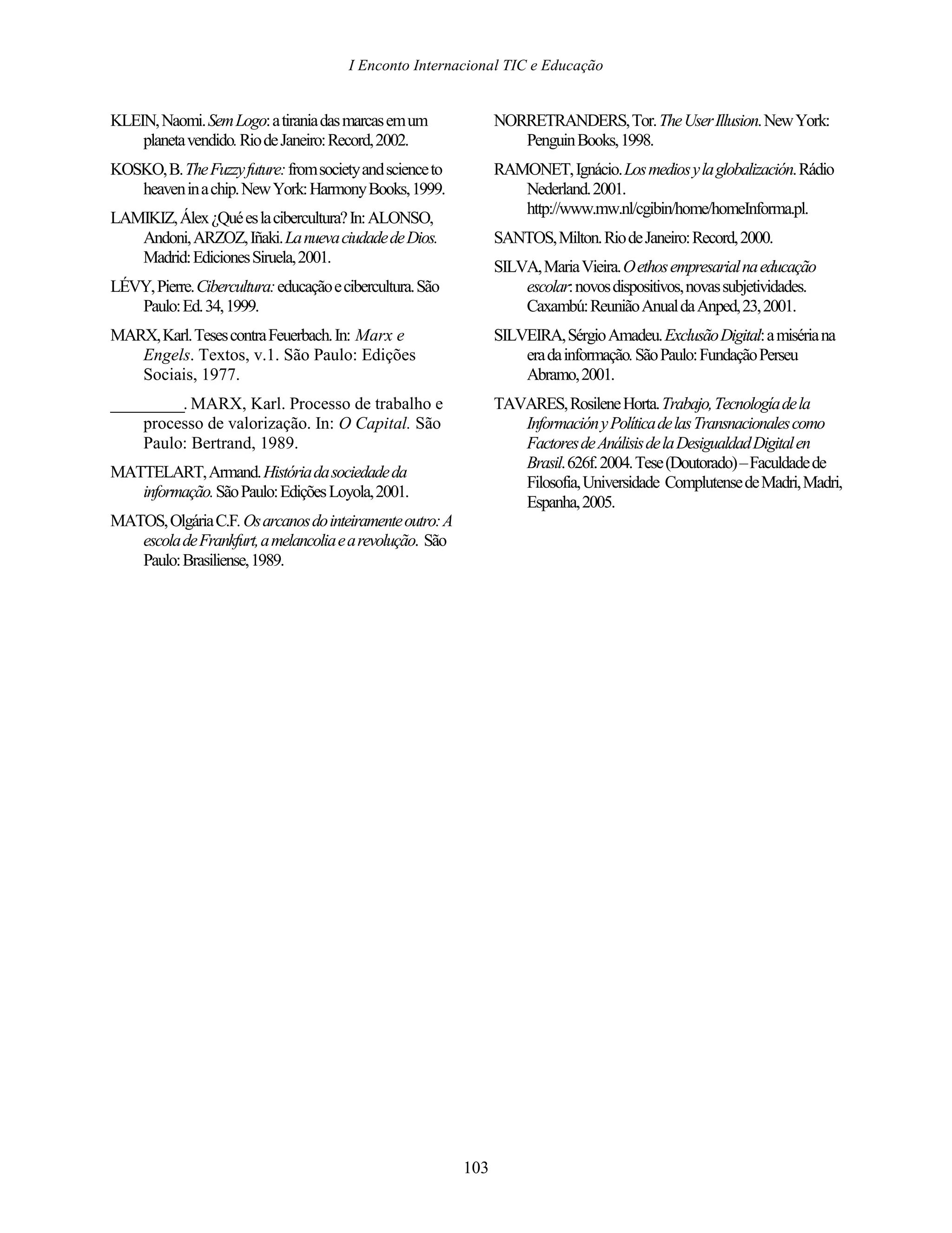 I Enconto Internacional TIC e Educação


KLEIN, Naomi. Sem Logo: a tirania das marcas em um               NORRETRANDERS, Tor. The User Illusion. New York:
    planeta vendido. Rio de Janeiro: Record, 2002.                  Penguin Books, 1998.
KOSKO, B. The Fuzzy future: from society and science to          RAMONET, Ignácio. Los medios y la globalización. Rádio
   heaven in a chip. New York: Harmony Books, 1999.                 Nederland. 2001.
                                                                    http://www.mw.nl/cgibin/home/homeInforma.pl.
LAMIKIZ, Álex ¿Qué es la cibercultura? In: ALONSO,
   Andoni, ARZOZ, Iñaki. La nueva ciudade de Dios.               SANTOS, Milton. Rio de Janeiro: Record, 2000.
   Madrid: Ediciones Siruela, 2001.
                                                                 SILVA, Maria Vieira. O ethos empresarial na educação
LÉVY, Pierre. Cibercultura: educação e cibercultura. São             escolar: novos dispositivos, novas subjetividades.
   Paulo: Ed. 34, 1999.                                              Caxambú: Reunião Anual da Anped, 23, 2001.
MARX, Karl. Teses contra Feuerbach. In: Marx e                   SILVEIRA, Sérgio Amadeu. Exclusão Digital: a miséria na
   Engels. Textos, v.1. São Paulo: Edições                           era da informação. São Paulo: Fundação Perseu
   Sociais, 1977.                                                    Abramo, 2001.
__________. MARX, Karl. Processo de trabalho e                   TAVARES, Rosilene Horta. Trabajo, Tecnología de la
     processo de valorização. In: O Capital. São                    Información y Política de las Transnacionales como
     Paulo: Bertrand, 1989.                                         Factores de Análisis de la Desigualdad Digital en
                                                                    Brasil. 626f. 2004. Tese (Doutorado) – Faculdade de
MATTELART, Armand. História da sociedade da
                                                                    Filosofia, Universidade Complutense de Madri, Madri,
   informação. São Paulo: Edições Loyola, 2001.
                                                                    Espanha, 2005.
MATOS, Olgária C.F. Os arcanos do inteiramente outro: A
   escola de Frankfurt, a melancolia e a revolução. São
   Paulo: Brasiliense, 1989.




                                                           103
 