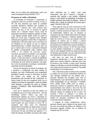I Enconto Internacional TIC e Educação


ideias, em um embate pela transformação social, com                razão mistificada que se realiza como razão
vistas à emancipação humana (MARX, 1977).                          instrumental, pela qual a natureza, o útil-grátis, é
                                                                   espoliado pela máquina e pelo trabalho. Mistificada
Pressupostos de Análise e Metodologia
                                                                   porque é o lado abstrato da regularidade, da disciplina do
    As tecnologias da informação e comunicação se                  trabalho legitimador dessa prática de pilhagem – prática do
configuram como força produtiva essencial, ou seja, as             trabalho para o capital, da exploração dos homens para o
TIC são hoje elementos que atuam na sociedade                      capital.” (MATOS, 1989, 130).
exercendo signficativa influência para modificar ou
                                                                        Nesse papel de meio da razão instrumental as TIC
transformar a natureza, bem como produzir bens
                                                                   conseguiram sintetizar como nunca, por suas múltiplas
materiais. De fato, as TIC se investem de especial
                                                                   funções, a máxima economia de tempo com o máximo
estatuto sob o chamado sistema Toyota, modo de
                                                                   de produtividade. Supõe-se que, na educação, as
organização da produção capitalista originário do Japão,
                                                                   expressões hoje mais evidentes dessa síntese são aquelas
e que adquiriu projeção global, tendo sito criado na
                                                                   modalidades de Educação a Distância pautadas pela
fábrica da Toyota após a Segunda Guerra Mundial,
                                                                   lógica da economia de escalas; que organiza o processo
elaborado pelo engenheiro Taiichi Ohno. O importante a
                                                                   produtivo de maneira que se alcance a máxima
ressaltar para os fins deste artigo é que, no toyotismo, há
                                                                   utilização dos fatores produtivos envolvidos no processo,
um abandono de um sistema em que se explorava
                                                                   procurando como resultado baixos custos de produção e o
predominantemente o trabalho manual para outro em
                                                                   incremento de bens e serviços. As TIC são, nesse sentido,
que se explora cada vez mais a componente intelectual
                                                                   um fator produtivo fundamental. E, à medida que são
do trabalho, correspondendo então, conforme Marx
                                                                   cada vez mais integradas também aos sistemas presenciais
(1989), a um aumento de mais-valia relativa;
                                                                   de educação, possivelmente, com isto, estão promovendo
mecanismo que propicia um trabalho a mais produzido,
                                                                   uma metamorfose no lugar social da escola.
mas não pago ao trabalhador (de que se origina o
capital). A mais-valia relativa é extraída do trabalhador               Para tanto, em outro nível de políticas, os
através da intensificação dos processos de trabalho, com           Organismos Internacionais e o Estado cumprem seu
a introdução de novas formas de produção, mais ágeis.              papel nesse contexto, elegendo a educação como meio
Isso se faz incrementando a tecnologia e aumentando a              de promover certa inclusão e justiça social, buscando
capacidade mental do trabalhador.                                  adequar os indivíduos ao mercado de trabalho, de acordo
                                                                   com a lógica atual do sistema em sua fase de “Sociedade
    Decorre das alterações nas formas de produção, sob
                                                                   da Informação ou do Conhecimento”.
o toyotismo, a configuração das atuais relações de
produção, que estão condicionando uma reengenharia                      Mas, a democracia posta em prática nessa sociedade,
geopolítica mundial, na qual se reformulam os papéis               no entanto, traz em seu bojo contradições explícitas em
dos Estados com relação aos das empresas                           uma ideologia difundida por tais políticas para a
transnacionais, estas possuindo de fato a supremacia. Ao           educação. Ideologia esta divulgada como meio de
mesmo tempo, há uma nova engenharia social, com as                 democratização; e que representaria igualdade, mas que
mudanças nas formas de organização e gestão do trabalho            reflete desigualdades em sua efetivação e resultados.
muito integradas à renovação dos meios de alienação                Nesse sentido, Borón (2000, p.68), ao analisar a
ideológica. (ANDREFF, 2000; BERNANRDO, 1998;                       democracia existente no capitalismo, afirma que ela é
KLEIN, 2002).                                                      operacionalizada como método e não como fim; não
                                                                   tendo demasiado sentido falar da democracia em sua
    Esses são os elementos de base das análises em
                                                                   abstração, quando na realidade do que se trata é de
investigações que se tem vindo a desenvolver – sob uma
                                                                   examinar a forma, as condições e os limites da
metodologia dialética (Marx), que parte das
                                                                   democratização em sociedades como a capitalista, que se
determinações abstratas que levam à reprodução do
                                                                   fundam em princípios constitutivos que lhes são
concreto no pensamento; e sob uma visão crítica (Escola
                                                                   irreconciliavelmente antagônicos.
de Frankfurt). Tais investigações têm como preocupação
central inquirir sob quais variantes as novas TIC se                    A despeito de nossos compromissos críticos,
constituem hoje tanto como um instrumento                          queremos destacar aqui a hipótese de que parece estar
fundamental de acumulação de capital, quanto com suas              em curso uma junção das políticas de cidadania ou da
funções maximizadas em seu viés de racionalidade                   democracia enquanto método, com as políticas de
instrumental. Ou seja, uma Razão que significa o “[...]            integração das TIC na escola.
triunfo da máquina, do trabalho, da natureza útil e grátis,


                                                              98
 