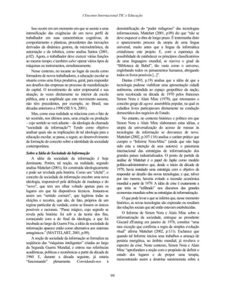 I Enconto Internacional TIC e Educação


    Isso ocorre em um momento em que se assiste a uma            desmistificação do “poder milagroso” das tecnologias
intensificação das exigências de um novo perfil de               informacionais, Mattelart (2001, p.09) diz que “não se
trabalhador em suas características cognitivas, de               deve esquecer a obra de longo prazo. É testemunha disto
comportamento e plásticas, procedentes das inovações             o aparecimento precoce da utopia de uma língua
derivadas da dinâmica gestora, da microeletrônica, da            universal, muito antes que a língua da informática
automação e da robótica, como analisa Santos (2001,              cristalizasse este projeto. E, com a esperança da
p.02). Agora, o trabalhador deve exercer várias funções          possibilidade de estabelecer os princípios classificatórios
ao mesmo tempo; e também saber operar vários tipos de            de uma linguagem mundial, se reaviva o graal da
máquinas ou instrumentos, simultaneamente.                       “Biblioteca de Babel”, tão vasta como o universo,
    Nesse contexto, no tocante ao lugar da escola como           englobando todos os pensamentos humanos, abrigando
formadora de novos trabalhadores, a educação escolar se          todos os livros possíveis [...]”.
situaria como uma força produtiva, geral, para responder             Dantas (1993, p.19) analisa que a idéia de que a
aos desafios das empresas no processo de mundialização           tecnologia pudesse viabilizar uma apresentação cidadã
do capital. O investimento do setor empresarial e sua            autônoma, estendida ao espaço geopolítico da nação,
atuação, às vezes diretamente no interior da escola              seria recolocada na década de 1970 pelos franceses
pública, ante a amplitude que este movimento assume,             Simon Nora e Alain Minc (1978), que retomaram o
não têm precedentes, por exemplo, no Brasil, nas                 conceito grego de agora: assembléia popular, na qual os
décadas anteriores a 1990 (SILVA, 2001).                         cidadãos livres participavam diretamente na condução
    Mas, como essa realidade se relaciona com o fato de          democrática dos negócios de Estado.
ter ocorrido, nos últimos anos, uma criação ou produção              No entanto, no contexto histórico e político em que
– cujo sentido se verá adiante – da ideologia da chamada         Simon Nora e Alain Minc elaboraram estas idéias, a
“sociedade da informação”? Tendo como objetivo                   utopia da universalização do acesso de massas às
analisar quais são as implicações de tal ideologia para a        tecnologias da informação se desvanece de novo.
educação escolar, se passa, a seguir, ao desenvolvimento         Mattelart (2002, p.107-116) analisa o caráter prático que
da formação do conceito sobre a identidade da sociedade          cumpre o “Informe Nora-Minc” (ainda que não haja
contemporânea.                                                   sido esta a intenção de seus autores): o panorama
                                                                 internacional das estratégias de informatização dos
Sobre a Idéia de Sociedade da Informação
                                                                 grandes países industrializados. O ponto de partida da
    A idéia da sociedade da informação é hoje                    análise de Mattelart é o papel do Japão como modelo
dominante. Porém, tal noção, na realidade, segundo               político-administrativo que, desde o início da década de
analisa Mattelart (2001), foi construída ideologicamente         1970, havia instalado uma estratégia com o objetivo de
e pode ser revelada pela história. Como um “clichê”, o           responder ao desafio das novas tecnologias; e que, talvez
conceito de sociedade da informação encobre uma nova             por isto mesmo, haveria evitado a recessão econômica
ideologia, responsável pela definição de mudança e do            mundial a partir de 1979. A idéia de crise é exatamente a
“novo”, que tem um olhar voltado apenas para os                  que teria se “infiltrado” nos discursos das grandes
lugares em que há dispositivos técnicos. Instaura-se             economias mundiais sobre as estratégias de informatização.
assim um “sentido comum”, que legitima todas as
                                                                     O que pode levar a que se inferira que, nesse momento
eleições e recortes, que são, de fato, próprios de um
                                                                 histórico, as novas tecnologias são expressão ou resultam
regime particular de verdade, como se fossem os únicos
                                                                 das relações sociais que até então estavam estabelecidas.
possíveis e racionais. “Passe mágico, cujo segredo se
revela pela história: foi sob a da teoria dos fins,                  O Informe de Simon Nora e Alain Minc sobre a
começando com a do final da ideologia, a que foi                 informatização da sociedade, entregue ao presidente
incubada ao largo da Guerra Fria, a idéia da sociedade da        Giscard d'Estaing em janeiro de 1978, constitui “uma
informação aparece então como alternativa aos sistemas           rara exceção que confirma a regra da simples evolução
antagônicos.” (MATTELART, 2001, p.09).                           ritual” afirma Mattelart (2002, p.111). Esclarece que
                                                                 quando tal Informe iniciou seus trabalhos a ameaça de
    A noção de sociedade da informação se formaliza na
                                                                 penúria energética, no âmbito mundial, já revelava o
seqüência das “máquinas inteligentes” criadas ao largo
                                                                 espectro da crise. Neste contexto, Simon Nora e Alain
da Segunda Guerra Mundial, e entrou nas referências
                                                                 Minc “aprofundam a noção com o propósito de definir o
acadêmicas, políticas e econômicas a partir da década de
                                                                 estado dos lugares e de propor uma terapia,
1960. E, durante a década seguinte, já estaria
                                                                 reencontrando assim a doutrina sansimonista sobre a
“funcionando” plenamente. Convidando-nos à


                                                            99
 