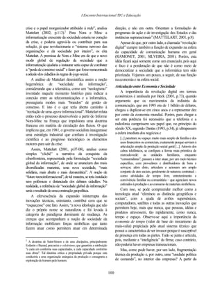I Enconto Internacional TIC e Educação


crise e o papel reorganizador atribuído à rede”, analisa                         direção, e não em outra. Orientam a formulação de
Mattelart (2002, p.113).2 Para Nora e Minc a                                     programas de ação e de investigação dos Estados e das
informatização crescente da sociedade estaria no coração                         instâncias supranacionais” (MATTELART, 2001, p.8).
da crise, e poderia agravá-la ou contribuir para sua                                 Apesar de que, por outro lado, a chamada “revolução
solução, já que revolucionaria o “sistema nervoso das                            digital” cumpre também a função de expansão na esfera
organizações e da sociedade por inteiro”, os cita                                da capacidade de comunicação humana em geral
Mattelart. A premissa de Nora e Minc era de que o novo                           (RAMONET, 2001; SILVEIRA, 2001). Porém, esta
modo global de regulação da sociedade que a                                      idéia ficará aqui somente como um enunciado, pois aqui
informatização ajudaria a instaurar seria capaz de combater                      o foco é a ponderação de que não é como meio de
a “perda de consenso social” e fazer que fosse reencontrada                      democratizar a sociedade que a informática tem sido
a adesão dos cidadãos às regras do jogo social.                                  priorizada. Vejamos um pouco, a seguir, de sua função
    A análise de Mattelart desmistifica assim a noção                            na economia e na esfera social.
hegemônica de “sociedade da informação”,
                                                                                 Articulação entre Economia e Sociedade
considerando que a telemática, como um “neologismo”
inventado naquele momento histórico para indicar a                                   A importância da revolução digital em termos
conexão entre as telecomunicações e a informática,                               econômicos é analisada por Beck (2001, p.73), quando
pressagiaria modos mais “brandos” de gestão de                                   argumenta que os movimentos da indústria da
consenso. E isto é o que teria aberto caminho à                                  comunicação, que em 1995 era de 1 bilhão de dólares,
“recriação de uma agora informacional”. Mattelart relata                         chegou a duplicar-se em cinco anos e a representar dez
então todo o processo desenvolvido a partir do Informe                           por cento da economia mundial. Porém, para chegar a
Nora-Minc na França que impulsiona uma doutrina                                  ser esta potência foi necessário que a telefonia e a
francesa em matéria de circulação dos fluxos. O que                              radiofonia cumprissem seu papel que, no princípio do
implicou que, em 1981, o governo socialista inaugurasse                          século XX, segundo Dantas (1993, p.34), já ultrapassam
uma estratégia industrial que confiara à investigação                            a esfera imediata dos negócios e
científica e ao progresso tecnológico os elementos                                  [...] penetram no espaço muito mais amplo da família e dos
motores para sair da crise.                                                         usos financeiros ou comerciais, exatamente porque serviam à
                                                                                    articulação ampla da produção social geral [...]. Através dos
    Assim, Mattelart (2001, p.07-08), analisa como                                  cabos telefônicos, se configura a forma mais primitiva de
simples “clichê” a narrativa da conquista da                                        mercado-rede: as unidades familiares, enquanto
ciberfronteira, representada pela formulação “sociedade                             “consumidoras”, passam a inter atuar, por um meio técnico
global da informação”, de onde se anunciam das mais                                 específico, com provedores e distribuidores de bens e
diversificadas maneiras, uma nova sociedade, “mais                                  serviços; além disto, articulam e acionam um amplo
solidária, mais aberta e mais democrática”. A noção de                              conjunto de atos sociais, geralmente de natureza contratual –
“futuro tecnoinformacional”, de tal maneira, se teria instalado                     como atividades de tempo livre, entretenimento e
sem polêmicas e distanciada dos debates cidadãos. Na                                convivência familiar ou comunitária – que agenciam novos
                                                                                    estímulos à produção e ao consumo de materiais simbólicos.
realidade, a referência de “sociedade global da informação”
seria o resultado de uma construção geopolítica.                                     Com isso, se pode compreender melhor como a
                                                                                 tecnologia atual “eliminou as distância geográficas e
    A efervescência da expansão ininterrupta das
                                                                                 sociais”, com a ajuda de aviões supersônicos,
inovações técnicas, entretanto, contribui com que se
                                                                                 computadores, satélites e todas as outras inovações que
“esquecesse” este fato. Assim, “a nova ideologia que não
                                                                                 permitem hoje, mais que nunca, que pessoas, idéias e
diz o próprio nome se naturalizou e foi levada à
                                                                                 produtos atravessem, tão rapidamente, como nunca,
categoria do paradigma dominante de mudança. As
                                                                                 tempo e espaço. Observe-se aqui a importância da
crenças que acompanham a noção de sociedade da
                                                                                 economia de tempo (valor de base do mecanismo da
informação mobilizam forças simbólicas que tanto
                                                                                 mais-valia) propiciada pelo atual sistema técnico que
fazem atuar como permitem atuar em determinada
                                                                                 possui a característica de ser invasor porque é susceptível
                                                                                 de presença em todas as partes. Tudo se junta e articula,
2
  A doutrina de Saint-Simon e de seus discípulos, principalmente                 pois, mediante a “inteligência” da firma; caso contrário,
Enfantin e Bazard, preconiza o coletivismo, que garantiria a retribuição         não poderia haver empresas transnacionais.
"a cada um conforme suas capacidades, a cada capacidade conforme                     Mas, como pode haver, por um lado, fragmentação
suas obras". Tal doutrina critica a propriedade privada porque esta
                                                                                 técnica da produção e, por outro, uma “unidade política
conduziria a uma organização anárquica da produção e consagraria a
exploração do homem pelo homem.                                                  de comando”, no interior das empresas? A partir da


                                                                           100
 