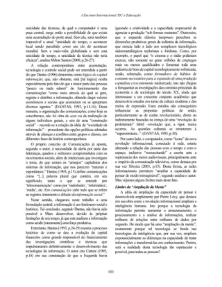 I Enconto Internacional TIC e Educação


unicidade das técnicas, da qual o computador é uma                 ignorado a criatividade e a capacidade empresarial de
peça central, surge então a possibilidade de que exista            agenciar a produção “sob formas mutantes”. Outrossim,
uma acumulação do porte atual. Sem ela, seria também               que a esquerda clássica tampouco percebera as
impossível a atual “unicidade do tempo, o acontecer                dimensões produtivas gerais da indústria da informação,
local sendo percebido como um elo do acontecer                     que crescia lado a lado aos complexos tecnológicos
mundial. Sem a mais-valia globalizada e sem esta                   siderometalúrgicos tayloristas e fordistas. Como, por
unicidade de tempo, a unicidade da técnica não teria               exemplo, o papel que “o cinema e o rádio poderiam
eficácia”, analisa Milton Santos (2000, p.26-27).                  exercer, não somente ao gerar milhões de empregos
    A relação contemporânea entre acumulação,                      mais ou menos qualificados e fomentar toda uma
tecnologia e controle social pode ser entendida a partir           indústria de bens de capital tecnologicamente sofisticada,
do que Dantas (1996) denomina como lógica do capital               senão, sobretudo, como formadores de hábitos de
informação; que, não obstante, está [tal lógica] oculta            consumo necessários para a expansão de uma produção
especialmente pelo fato de que a maior parte das pessoas           capitalista crescentemente midiatizada; isto não chegou
“pouco ou nada sabem” do funcionamento das                         a frenquentar as investigações das correntes principais da
comunicações “como meio através do qual se gera,                   economia e da sociologia do século XX, ainda que
registra e distribui a informação, obtendo daqui valores           interessasse a um crescente conjunto acadêmico que
econômicos e sociais que acumulam ou se apropriam                  desenvolvia estudos em torno da cultura moderna e dos
diversos agentes.” (DANTAS, 1993, p.13-16). Desta                  meios de expressão. Estes estudos não conseguiram
maneira, a organização das comunicações, como hoje as              influenciar as propostas políticas de então,
concebemos, não foi obra do azar ou da realização de               particularmente as de cunho revolucionário, direta ou
alguns indivíduos genais, e sim de uma “construção                 indiretamente baseadas na crença de uma “revolução do
social” – recorde-se a criação da idéia de “sociedade da           proletariado” fabril –revolução que, a rigor, nunca
informação” – procedente das opções políticas adotadas             ocorreu. As questões culturais se remeteram à
através de alianças e conflitos entre grupos e classes, em         “superestrutura...”. (DANTAS, 1993, p.30).
diferentes fases da história contemporânea.                            Por outro lado, o computador, como “ícone” da nova
    O próprio conceito de Comunicações já aponta,                  revolução informacional, conectado à rede, estaria
segundo o autor, à necessidade de alerta por parte das             alterando a relação das pessoas com o tempo e com o
lideranças, quadros e militantes comprometidos com os              espaço; inclusive “ressuscitando” a escrita ante a
movimentos sociais, além de intelectuais que investigam            supremacia dos meios audiovisuais, principalmente ante
o tema, do que seriam os “arranjos” capitalistas dos               o império da comunicação televisiva, como destaca por
sistemas de informação, que nos parecem “naturais e                sua vez Silveira (2001, p.15). Desta forma, as redes
espontâneos.” Dantas (1993, p.15) define comunicações              informacionais permitem “ampliar a capacidade de
como “[...] palavra plural que contém, em seu                      pensar de modo inimaginável”, segundo analisa o autor.
significado, tanto o que se entende por                            Mas vejamos alguns limites mais deste fato.
„telecomunicação‟ como por „radiofusão‟, „informática‟,            Limites da “Ampliação da Mente”
„mídia‟, etc. Em comunicações cabe tudo que se refere
                                                                       A idéia de ampliação da capacidade de pensar é
ao registro, tratamento e difusão da informação social.”
                                                                   desenvolvida amplamente por Pierre Lévy, que destaca
    Neste sentido, chegamos neste trabalho a uma                   em sua obra como a revolução informacional ampliara a
formulação central: a informação é um fenômeno social e            inteligência humana. Isto porque a tecnologia da
histórico. Tal conclusão, segundo Dantas, não havia sido           informação permite aumentar o armazenamento, o
possível a Marx desenvolver, devido às próprias                    processamento e a análise de informações, realizar
limitações de seu tempo, já que este analisou a informação         milhares de relações entre milhares de dados por
como sendo [meramente] uma força produtiva.                        segundo. De modo que há uma “ampliação da mente”,
    Entretanto, Dantas (1993, p.24-29) mostra o processo           exatamente porque tal tecnologia se funda nas
histórico de como se deu a evolução do capital                     tecnologias da inteligência que, por sua vez, ampliam
financeiro como grande responsável do financiamento                exponencialmente as diferenças na capacidade de tratar
das investigações científicas e técnicas que                       informações e transformá-las em conhecimento. Porém,
impulsionaram definitivamente o desenvolvimento das                será a realidade desta tecnologia tão espetacular e
tecnologias da informação. O autor cita Cattani (1995,             possível, para todas as pessoas?
p.18) em sua constatação de que a Esquerda havia



                                                             101
 