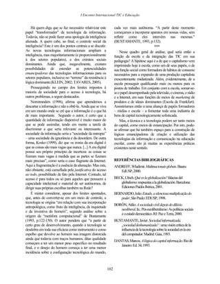 I Enconto Internacional TIC e Educação


    Há quem diga que se faz necessário relativizar este             cada vez mais autônoma. “A partir deste momento
papel “transformador” da tecnologia da informação.                  começamos a incorporar aparatos em nossas vidas, sem
Todavia, não se pode fazer uma apologia da inteligência             refletir como eles intervêm nas mesmas.”
alienada. A quem cabe, ao final, o controle social da               (BUSTAMANTE, 1993, p.132).
inteligência? Este é um dos pontos centrais a se discutir.                                      ***
As novas tecnologias informacionais ampliam a                           Nesse quadro geral de análise, qual seria então a
inteligência, mas majoritariamente (e proporcionalmente             função da escola e da integração das TIC em sua
à dos setores populares), a dos extratos sociais                    pedagogia? A hipótese aqui é a de que o capitalismo vem
dominantes. Ainda que, inegavelmente, existam                       imprimindo hoje à escola, como um de seus papéis, o de
possibilidades de estender as potencialidades                       sua função social como formadora de hábitos de consumo
emancipadoras das tecnologias informacionais para os                necessários para a expansão de uma produção capitalista
setores populares, inclusive no “terreno” da resistência à          crescentemente midiatizada. Além, evidentemente, de a
lógica dominante.(KLEIN, 2002; TAVARES, 2005).                      escola prosseguir qualificando mais ou menos para os
    Prosseguindo no campo dos limites impostos à                    postos de trabalho. Em conjunto com a escola, somar-se-
maioria da sociedade para o acesso à tecnologia, há                 ia o papel desempenhado pela televisão, o cinema, o rádio
outros problemas, a seguir destacados.                              e a Internet, em suas funções de meios de marketing de
    Norretranders (1998), afirma que aprendemos a                   produtos e de ideais dominantes (Escola de Frankfurt).
descartar a informação e não a obtê-la. Ainda que se viva           Assistiríamos então a uma aliança de papéis formadores
em um mundo onde se crê que a informação é o que há                 – mídias e escola – a fomentar toda uma indústria de
de mais importante. Segundo o autor, é certo que a                  bens de capital tecnologicamente sofisticada.
quantidade de informação disponível é muito maior do                    Mas, a técnica e a tecnologia podem ser tanto meios
que se pode assimilar, tendo em mente a tarefa de                   do capital, como meios de emancipação. Por isto, pode-
discriminar a que seria relevante ou interessante. A                se afirmar que há também espaço para a construção de
sociedade da informação seria a “sociedade da entropia”             lógicas emancipadoras de criação e utilização das
– uma sociedade da ignorância e da desordem. De outra               tecnologias da informação e comunicação na educação
forma, Kosko (1999), diz que «a ironia da era digital é             escolar, como são já muitas as experiências práticas
que as coisas são mais vagas que nunca. [...] A era digital         existentes neste sentido.
possui seu próprio princípio de incerteza: as coisas se
fizeram mais vagas à medida que as partes se fizeram
mais precisas”, como seria o caso flagrante da Internet.            REFERÊNCIAS BIBLIOGRÁFICAS
Aqui a fragmentação é a essência da alienação. Mas esta,            ANDREFF, Wladimir. Multinacionais globais. Bauru:
não obstante, está camuflada pela justificativa do acesso              EdUSP, 2000.
ao todo, possibilitado de fato pela Internet. Contudo, tal
acesso é para todos ou só para aqueles que possuem a                BECK, Ulrich. Qué es la globalización? falacias del
capacidade intelectual e material de ser autônomos, de                 globalismo: respuestas a la globalización. Barcelona:
dirigir suas próprias escolhas também na Rede?                         Ediciones Paidós Ibérica, 2001.
    É mister considerar, apesar dos limites apontados,              BERNARDO, João. Estado, a silenciosa multiplicação do
que, antes de converter-se em um meio de controle, a                   poder. São Paulo: EDUSP, 1998.
tecnologia se origina “em relação com sua incorporação
                                                                    BORÓN, Atílio. A sociedade civil depois do dilúvio
antropológica, como fruto da inteligência, da inquietude
                                                                       neoliberal. In.: Pós-neoliberalismo: As políticas sociais
e da inventiva do homem”, segundo análise sobre a
                                                                       e o estado democrático. RJ: Paz e Terra, 2000.
origem da “metáfora computacional” de Bustamante
(1993, p.122-150). O autor pondera que “a partir de                 BUSTAMANTE, Javier. Sociedad informatizada,
certo grau de desenvolvimento, quando a tecnologia se                  ¿sociedad deshumanizada? : uma visión crítica de la
desdobra em toda sua eficácia como instrumento e como                  influencia de la tecnología sobre la sociedad en la era
espelho que devolve ao homem sua imagem distorcida                     del computador. Madrid: Gaia, 1993.
ainda que todavia com traços humanos, ditas qualidade
                                                                    DANTAS, Marcos. A lógica do capital informação. Rio de
começam a ter um menor peso específico no resultado
                                                                       Janeiro: Ed. 34, 1993.
final, e o desejo do homem começa a ter uma menor
incidência sobre a configuração tecnológica do mundo,



                                                              102
 